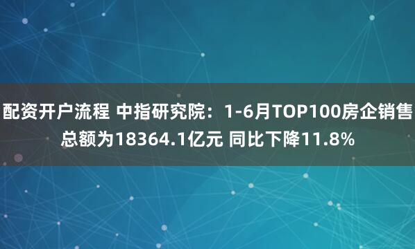 配资开户流程 中指研究院：1-6月TOP100房企销售总额为18364.1亿元 同比下降11.8%