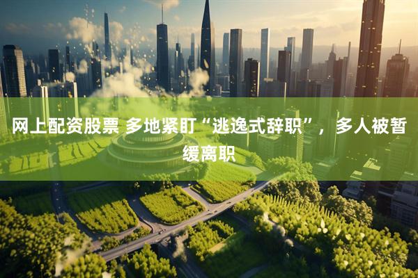 网上配资股票 多地紧盯“逃逸式辞职”，多人被暂缓离职