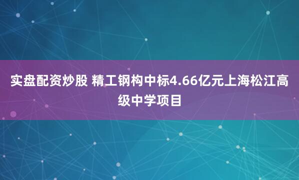 实盘配资炒股 精工钢构中标4.66亿元上海松江高级中学项目