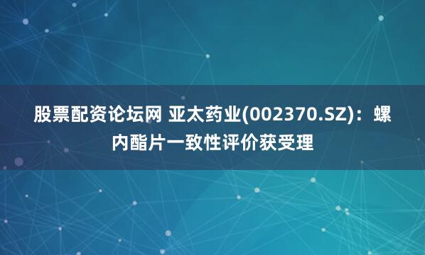 股票配资论坛网 亚太药业(002370.SZ)：螺内酯片一致性评价获受理
