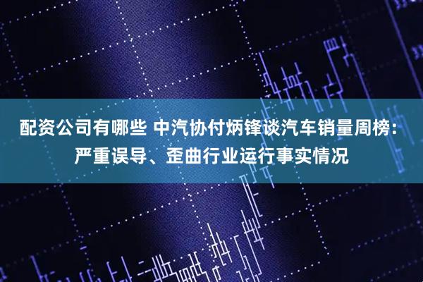 配资公司有哪些 中汽协付炳锋谈汽车销量周榜: 严重误导、歪曲行业运行事实情况