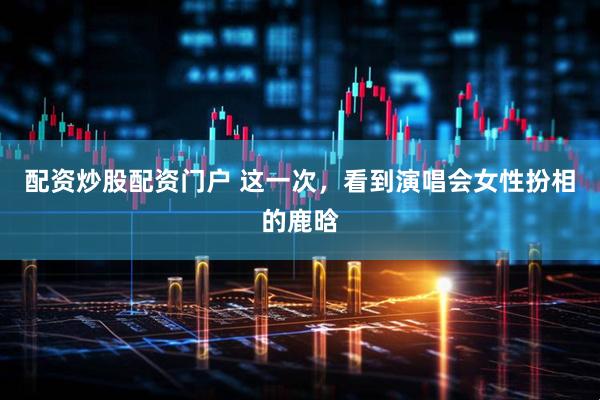 配资炒股配资门户 这一次，看到演唱会女性扮相的鹿晗
