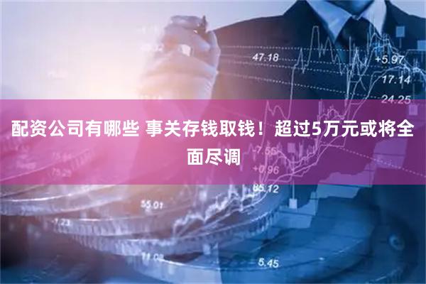 配资公司有哪些 事关存钱取钱！超过5万元或将全面尽调