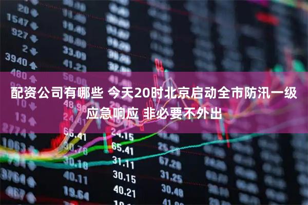 配资公司有哪些 今天20时北京启动全市防汛一级应急响应 非必要不外出
