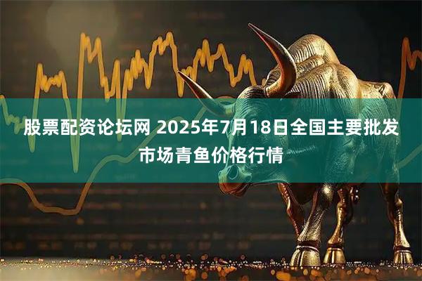 股票配资论坛网 2025年7月18日全国主要批发市场青鱼价格行情