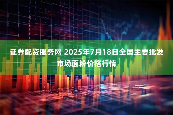 证券配资服务网 2025年7月18日全国主要批发市场面粉价格行情
