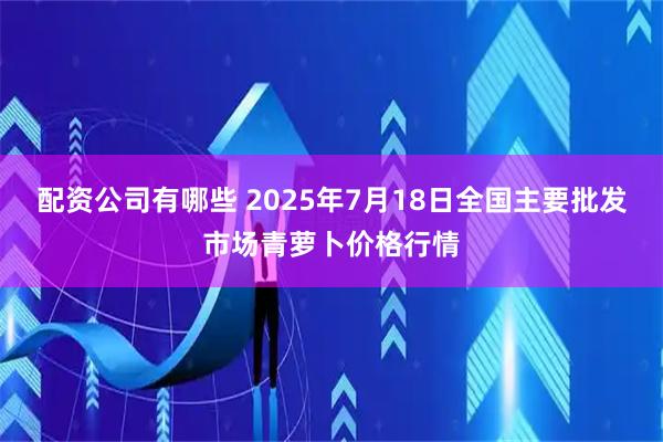 配资公司有哪些 2025年7月18日全国主要批发市场青萝卜价格行情