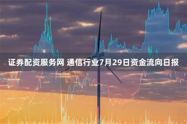 证券配资服务网 通信行业7月29日资金流向日报