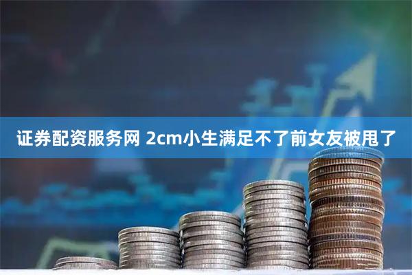 证券配资服务网 2cm小生满足不了前女友被甩了