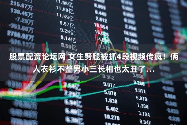 股票配资论坛网 女生劈腿被抓4段视频传疯！俩人衣衫不整男小三长相也太丑了…