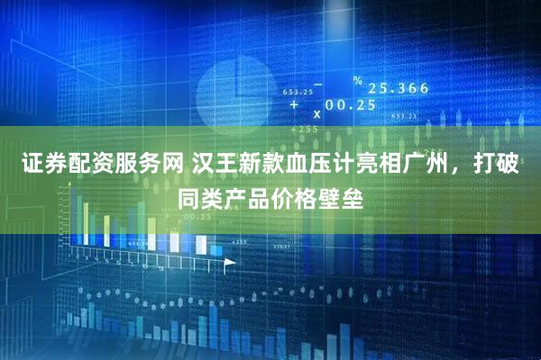 证券配资服务网 汉王新款血压计亮相广州，打破同类产品价格壁垒