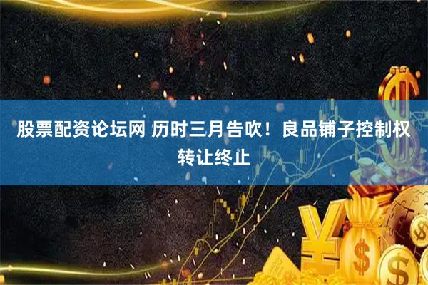 股票配资论坛网 历时三月告吹！良品铺子控制权转让终止
