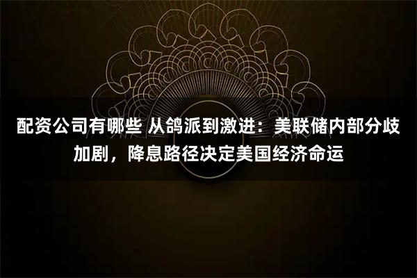 配资公司有哪些 从鸽派到激进：美联储内部分歧加剧，降息路径决定美国经济命运