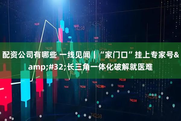 配资公司有哪些 一线见闻|“家门口”挂上专家号 长三角一体化破解就医难