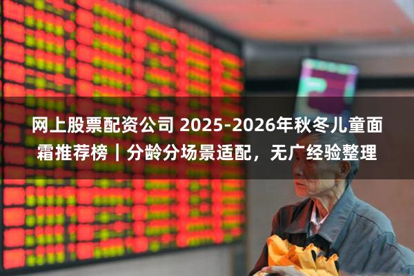 网上股票配资公司 2025-2026年秋冬儿童面霜推荐榜｜分龄分场景适配，无广经验整理