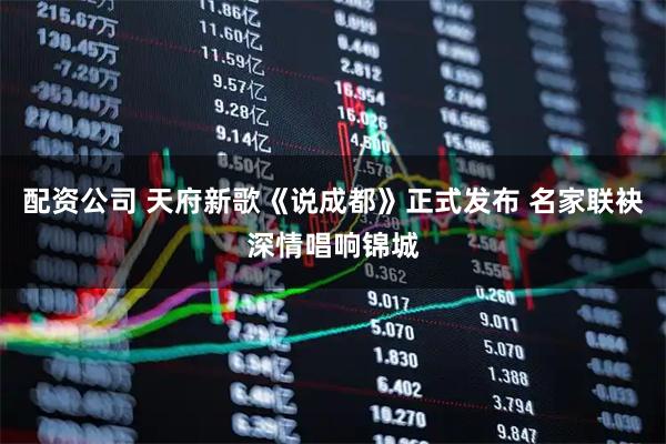 配资公司 天府新歌《说成都》正式发布 名家联袂深情唱响锦城