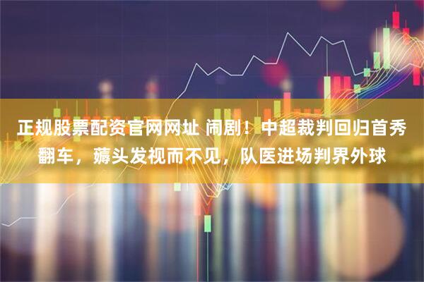 正规股票配资官网网址 闹剧！中超裁判回归首秀翻车，薅头发视而不见，队医进场判界外球