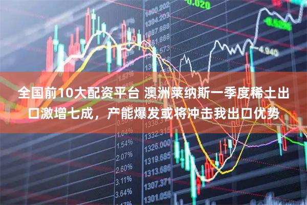 全国前10大配资平台 澳洲莱纳斯一季度稀土出口激增七成，产能爆发或将冲击我出口优势