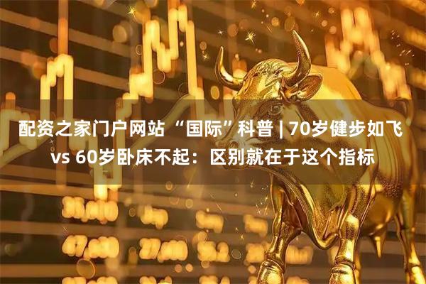配资之家门户网站 “国际”科普 | 70岁健步如飞 vs 60岁卧床不起：区别就在于这个指标