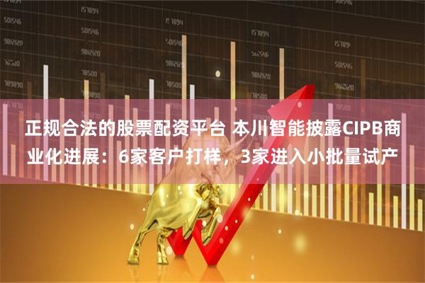 正规合法的股票配资平台 本川智能披露CIPB商业化进展：6家客户打样，3家进入小批量试产