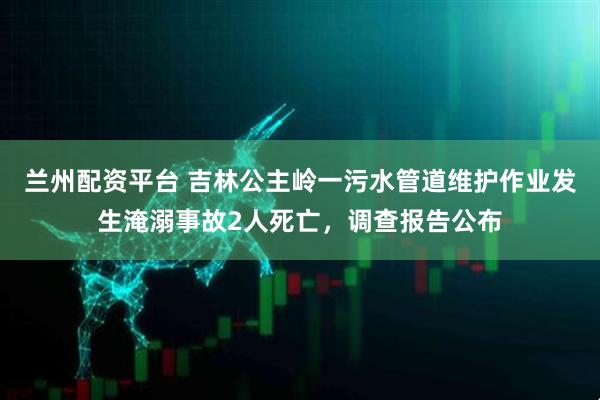 兰州配资平台 吉林公主岭一污水管道维护作业发生淹溺事故2人死亡，调查报告公布